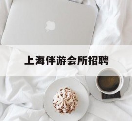 南充上海伴游会所雇用(上海伴游雇用月入20)
