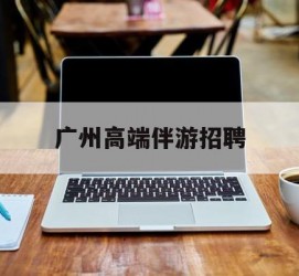 南充广州高端伴游雇用(广州私家助理伴游雇用)